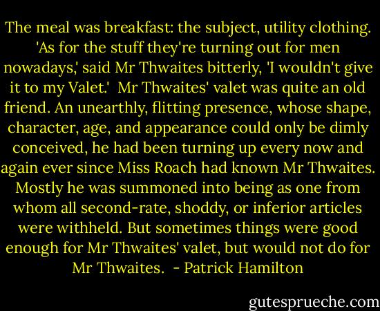 The meal was breakfast: the subject, utility clothing. 'As for the stuff they're turning out for men nowadays,' said Mr Thwaites bitterly, 'I wouldn't give it to my Valet.'<br /><br />Mr Thwaites' valet was quite an old friend. An unearthly, flitting presence, whose shape, character, age, and appearance could only be dimly conceived, he had been turning up every now and again ever since Miss Roach had known Mr Thwaites. Mostly he was summoned into being as one from whom all second-rate, shoddy, or inferior articles were withheld. But sometimes things were good enough for Mr Thwaites' valet, but would not do for Mr Thwaites.  - Patrick Hamilton