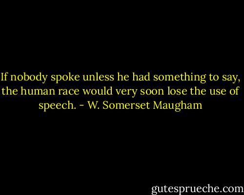 If nobody spoke unless he had something to say, the human race would very soon lose the use of speech. - W. Somerset Maugham