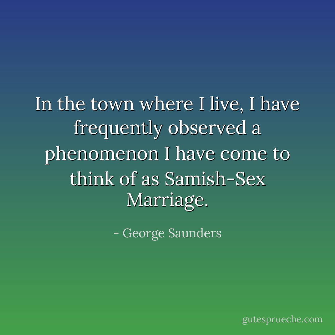 In the town where I live, I have frequently observed a phenomenon I have come to think of as Samish-Sex Marriage. - George Saunders