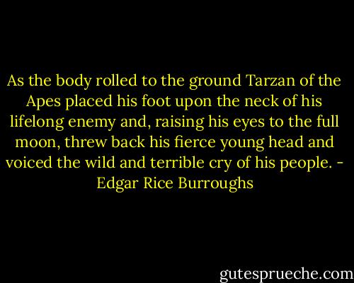 As the body rolled to the ground Tarzan of the Apes placed his foot upon the neck of his lifelong enemy and, raising his eyes to the full moon, threw back his fierce young head and voiced the wild and terrible cry of his people. - Edgar Rice Burroughs