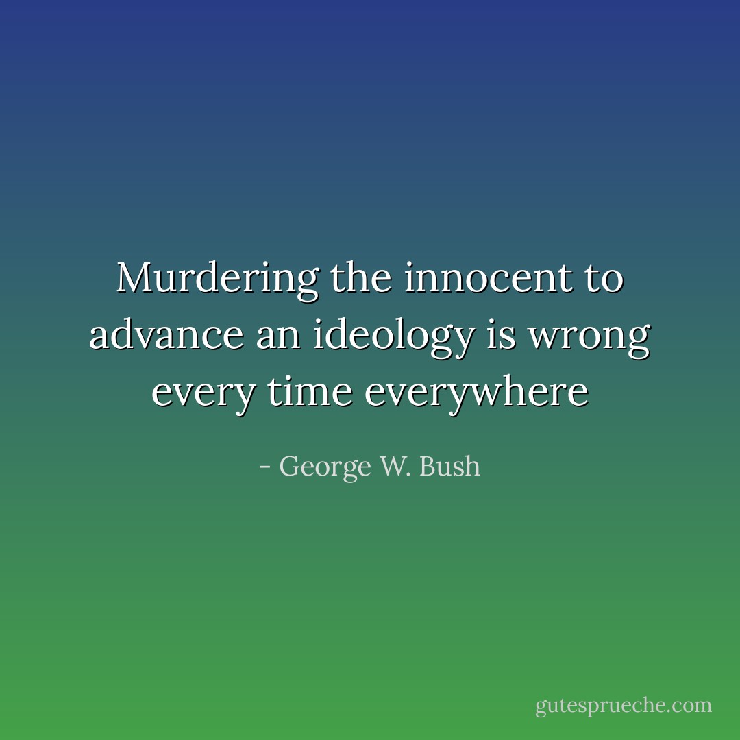 Murdering the innocent to advance an ideology is wrong every time everywhere - George W. Bush