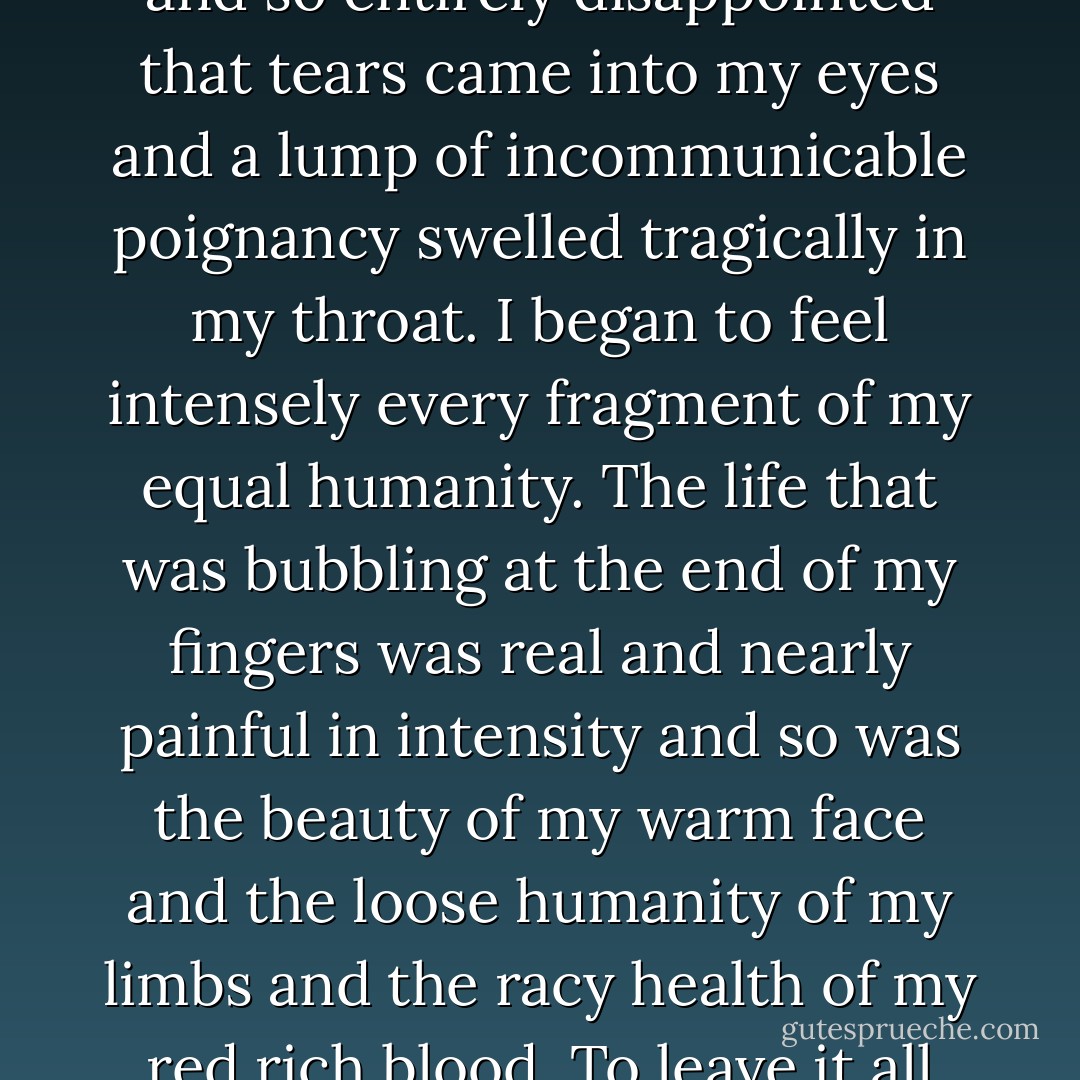 You mean that because I have no name I cannot die and that you cannot be held answerable for death even if you kill me?"<br /><br />"That is about the size of it," said the Sergeant.<br /><br />I felt so sad and so entirely disappointed that tears came into my eyes and a lump of incommunicable poignancy swelled tragically in my throat. I began to feel intensely every fragment of my equal humanity. The life that was bubbling at the end of my fingers was real and nearly painful in intensity and so was the beauty of my warm face and the loose humanity of my limbs and the racy health of my red rich blood. To leave it all without good reason and to smash the little empire into small fragments was a thing too pitiful even to refuse to think about. - Flann O'Brien