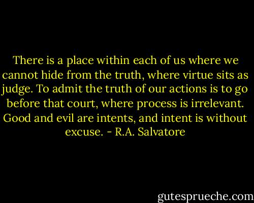 There is a place within each of us where we cannot hide from the truth, where virtue sits as judge. To admit the truth of our actions is to go before that court, where process is irrelevant. Good and evil are intents, and intent is without excuse. - R.A. Salvatore