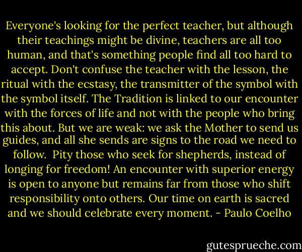 Everyone's looking for the perfect teacher, but although their teachings might be divine, teachers are all too human, and that's something people find all too hard to accept. Don't confuse the teacher with the lesson, the ritual with the ecstasy, the transmitter of the symbol with the symbol itself. The Tradition is linked to our encounter with the forces of life and not with the people who bring this about. But we are weak: we ask the Mother to send us guides, and all she sends are signs to the road we need to follow.<br /><br />Pity those who seek for shepherds, instead of longing for freedom! An encounter with superior energy is open to anyone but remains far from those who shift responsibility onto others. Our time on earth is sacred and we should celebrate every moment. - Paulo Coelho