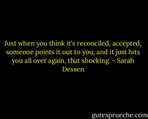 Just when you think it's reconciled, accepted, someone points it out to you, and it just hits you all over again, that shocking. - Sarah Dessen