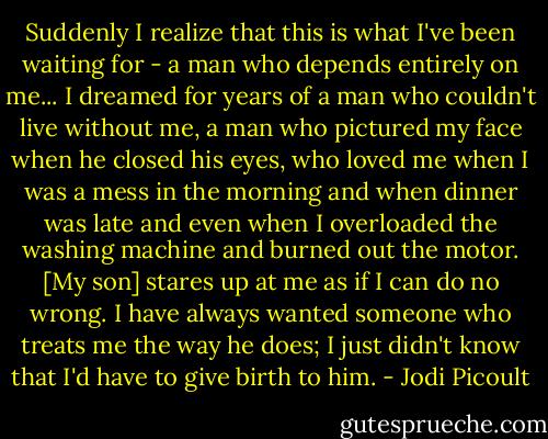 Suddenly I realize that this is what I've been waiting for - a man who depends entirely on me... I dreamed for years of a man who couldn't live without me, a man who pictured my face when he closed his eyes, who loved me when I was a mess in the morning and when dinner was late and even when I overloaded the washing machine and burned out the motor. [My son] stares up at me as if I can do no wrong. I have always wanted someone who treats me the way he does; I just didn't know that I'd have to give birth to him. - Jodi Picoult