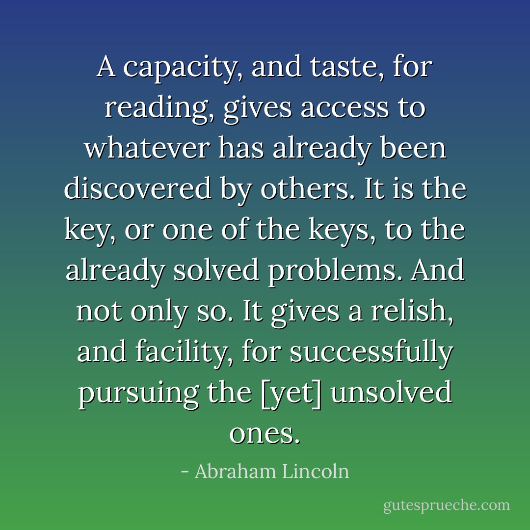 A capacity, and taste, for reading, gives access to whatever has already been discovered by others. It is the key, or one of the keys, to the already solved problems. And not only so. It gives a relish, and facility, for successfully pursuing the [yet] unsolved ones. - Abraham Lincoln