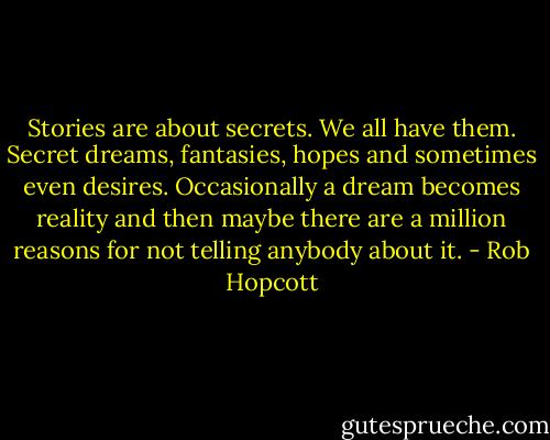 Stories are about secrets. We all have them. Secret dreams, fantasies, hopes and sometimes even desires. Occasionally a dream becomes reality and then maybe there are a million reasons for not telling anybody about it. - Rob Hopcott