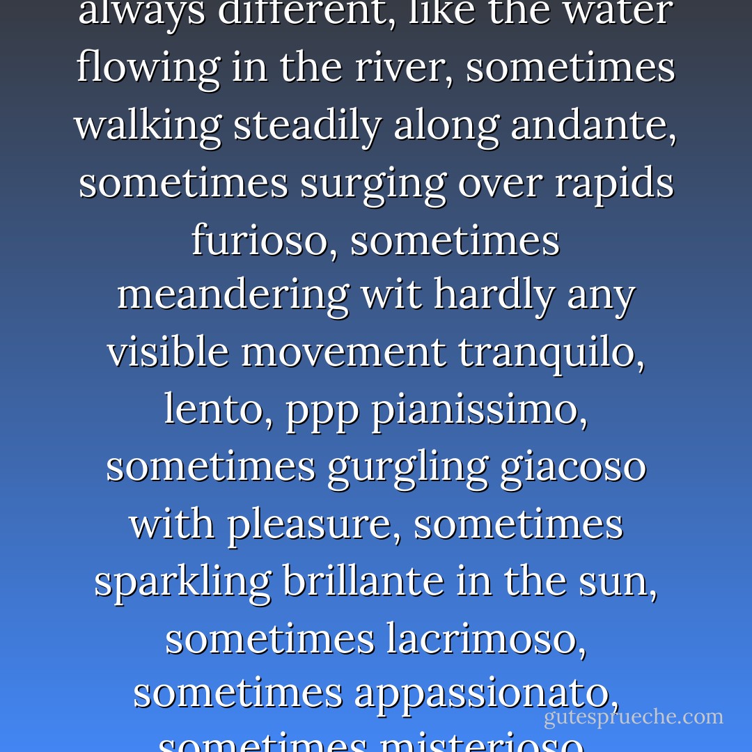I thought how lovely and how strange a river is. A river is a river, always there, and yet the water flowing through it is never the same water and is never still. It’s always changing and is always on the move. And over time the river itself changes too. It widens and deepens as it rubs and scours, gnaws and kneads, eats and bores its way through the land. Even the greatest rivers- the Nile and the Ganges, the Yangtze and he Mississippi, the Amazon and the great grey-green greasy Limpopo all set about with fever trees-must have been no more than trickles and flickering streams before they grew into mighty rivers.<br />Are people like that? I wondered. Am I like that? Always me, like the river itself, always flowing but always different, like the water flowing in the river, sometimes walking steadily along andante, sometimes surging over rapids furioso, sometimes meandering wit hardly any visible movement tranquilo, lento, ppp pianissimo, sometimes gurgling giacoso with pleasure, sometimes sparkling brillante in the sun, sometimes lacrimoso, sometimes appassionato, sometimes misterioso, sometimes pesante, sometimes legato, sometimes staccato, sometimes sospirando, sometimes vivace, and always, I hope, amoroso.<br />Do I change like a river, widening and deepening, eddying back on myself sometimes, bursting my banks sometimes when there’s too much water, too much life in me, and sometimes dried up from lack of rain? Will the I that is me grow and widen and deepen? Or will I stagnate and become an arid riverbed? Will I allow people to dam me up and confine me to wall so that I flow only where they want? Will I allow them to turn me into a canal to use for they own purposes? Or will I make sure I flow freely, coursing my way through the land and ploughing a valley of my own? - Aidan Chambers