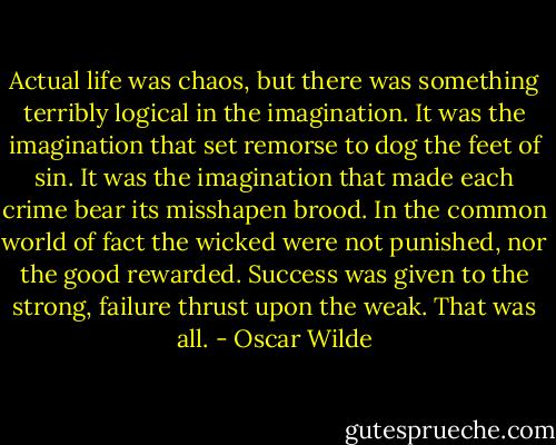 Actual life was chaos, but there was something terribly logical in the imagination. It was the imagination that set remorse to dog the feet of sin. It was the imagination that made each crime bear its misshapen brood. In the common world of fact the wicked were not punished, nor the good rewarded. Success was given to the strong, failure thrust upon the weak. That was all. - Oscar Wilde