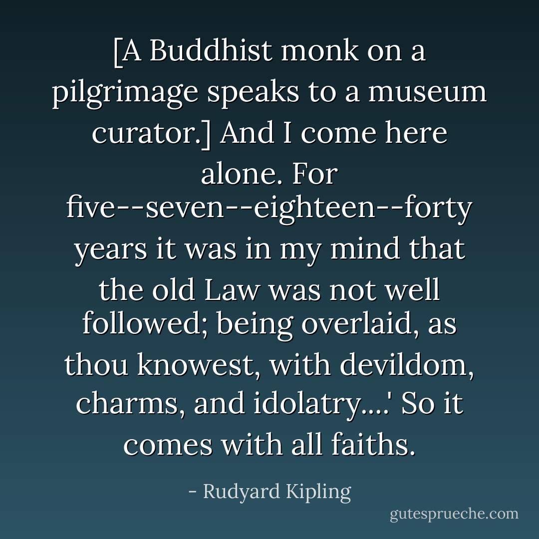 [A Buddhist monk on a pilgrimage speaks to a museum curator.]<br />And I come here alone. For five--seven--eighteen--forty years it was in my mind that the old Law was not well followed; being overlaid, as thou knowest, with devildom, charms, and idolatry....'<br />So it comes with all faiths. - Rudyard Kipling