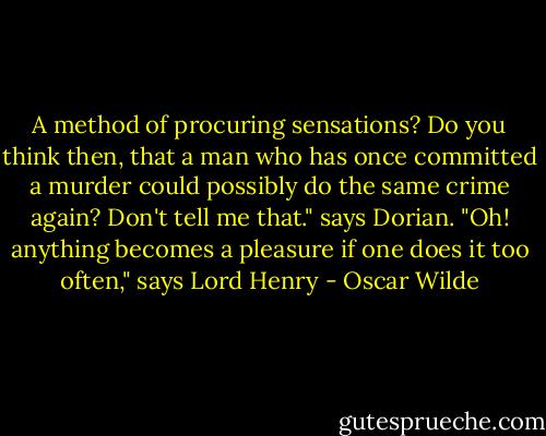 A method of procuring sensations? Do you think then, that a man who has once committed a murder could possibly do the same crime again? Don't tell me that." says Dorian.<br />"Oh! anything becomes a pleasure if one does it too often," says Lord Henry - Oscar Wilde