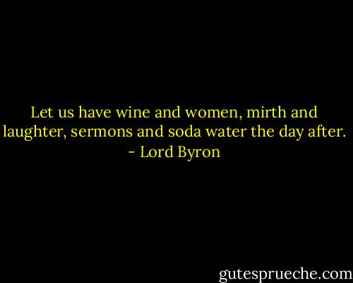 Let us have wine and women, mirth and laughter, sermons and soda water the day after. - Lord Byron