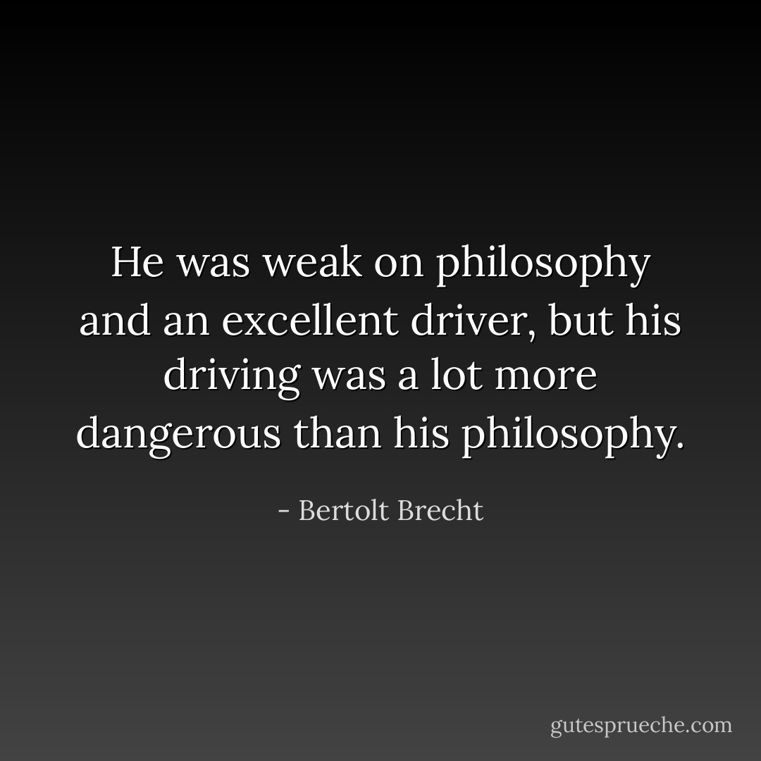 He was weak on philosophy and an excellent driver, but his driving was a lot more dangerous than his philosophy. - Bertolt Brecht