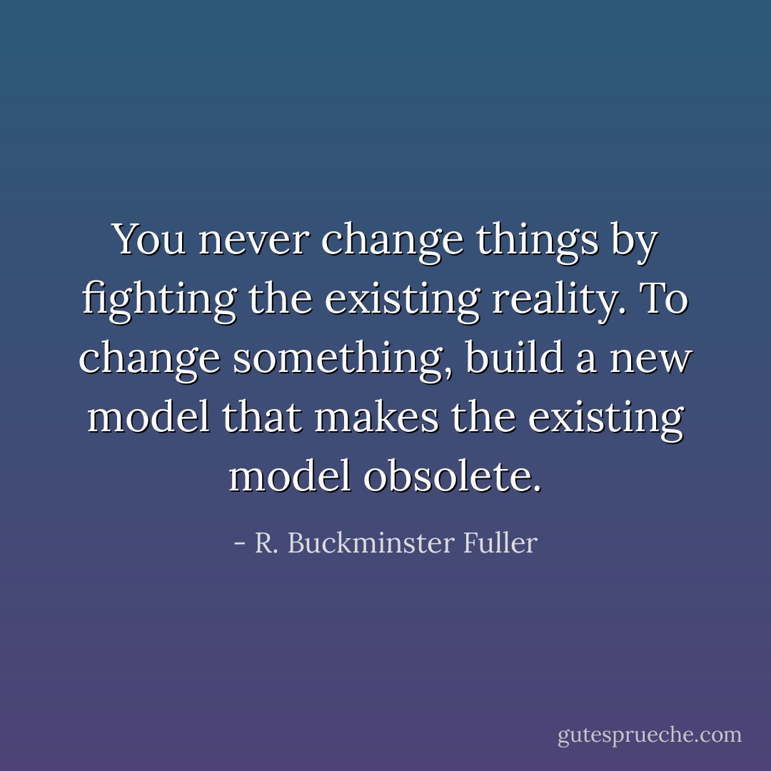 You never change things by fighting the existing reality.<br />To change something, build a new model that makes the existing model obsolete. - R. Buckminster Fuller