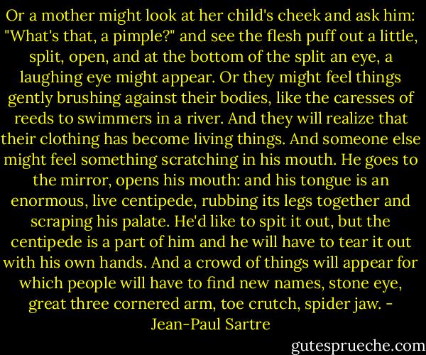 Or a mother might look at her child's cheek and ask him: "What's that, a pimple?" and see the flesh puff out a little, split, open, and at the bottom of the split an eye, a laughing eye might appear. Or they might feel things gently brushing against their bodies, like the caresses of reeds to swimmers in a river. And they will realize that their clothing has become living things. And someone else might feel something scratching in his mouth. He goes to the mirror, opens his mouth: and his tongue is an enormous, live centipede, rubbing its legs together and scraping his palate. He'd like to spit it out, but the centipede is a part of him and he will have to tear it out with his own hands. And a crowd of things will appear for which people will have to find new names, stone eye, great three cornered arm, toe crutch, spider jaw. - Jean-Paul Sartre