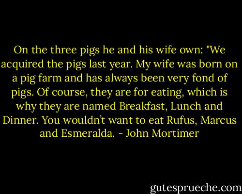 On the three pigs he and his wife own: "We acquired the pigs last year. My wife was born on a pig farm and has always been very fond of pigs. Of course, they are for eating, which is why they are named Breakfast, Lunch and Dinner. You wouldn’t want to eat Rufus, Marcus and Esmeralda. - John Mortimer