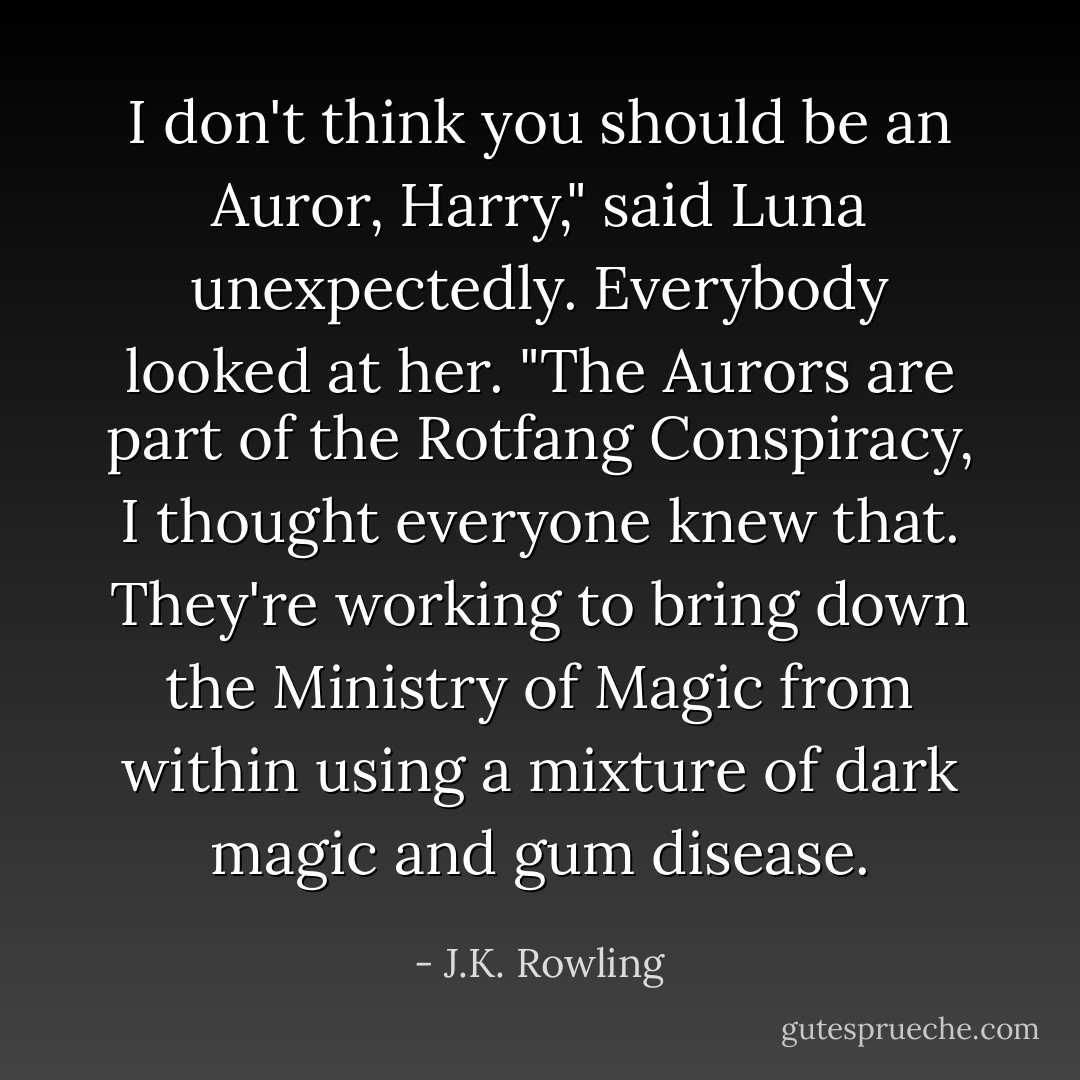 I don't think you should be an Auror, Harry," said Luna unexpectedly. Everybody looked at her. "The Aurors are part of the Rotfang Conspiracy, I thought everyone knew that. They're working to bring down the Ministry of Magic from within using a mixture of dark magic and gum disease. - J.K. Rowling