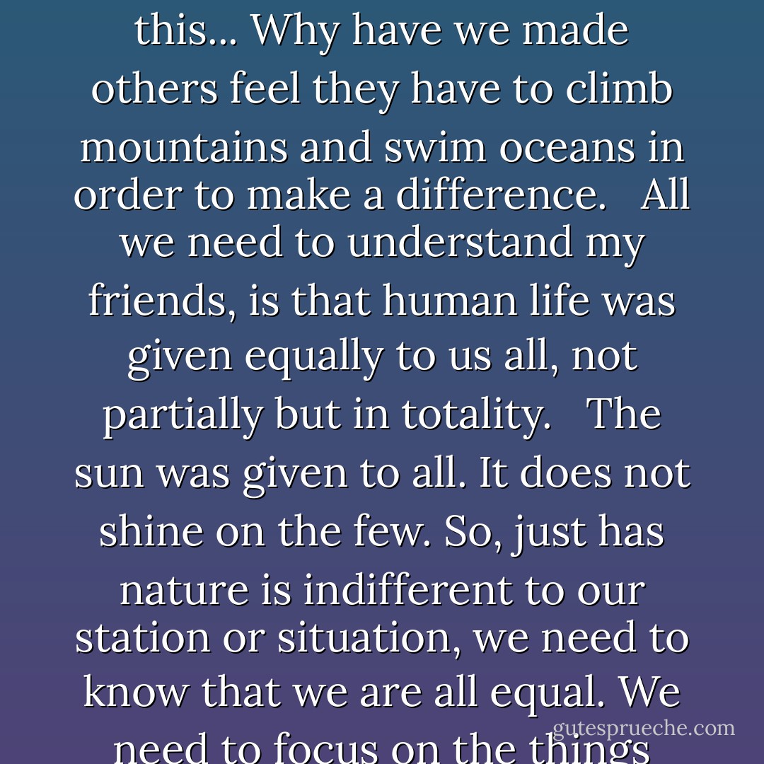 Love does not cost anything. Kind words and deeds do not cost anything. The real beauty of the world is equal for everyone to see. It was given by God equally to all, without restrictions. <br /><br />Everyone, was given a beautiful vehicle in which to express love to others. Feelings are free to express and give to ourselves and each other through our willingness to give and care. <br /><br />What is complicated about this... Why have we made others feel they have to climb mountains and swim oceans in order to make a difference. <br /><br />All we need to understand my friends, is that human life was given equally to us all, not partially but in totality. <br /><br />The sun was given to all. It does not shine on the few. So, just has nature is indifferent to our station or situation, we need to know that we are all equal. We need to focus on the things that are constant and not place our values on things that can be blown away with the next, great, wind.<br /><br />Value life in what ever house it dwells. For when it comes time that we are all stripped to bare bones before the divine and facing eternity, we will understand that the only law we were meant to follow, was to love ourselves and each other. Nothing more...nothing less. - Carla Jo Masterson