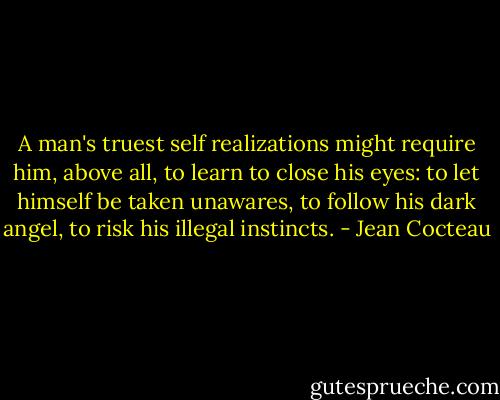 A man's truest self realizations might require him, above all, to learn to close his eyes: to let himself be taken unawares, to follow his dark angel, to risk his illegal instincts. - Jean Cocteau
