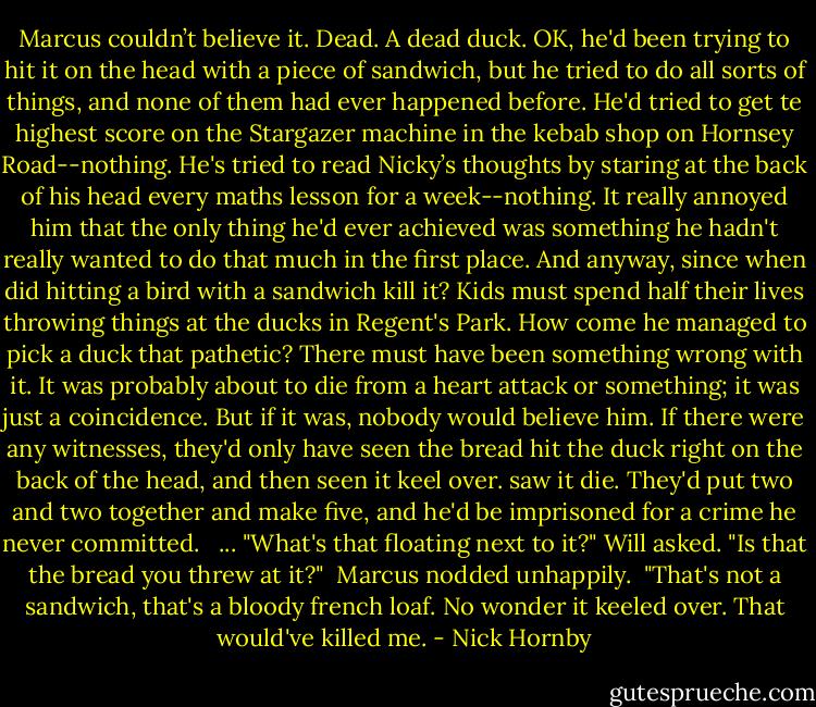 Marcus couldn’t believe it. Dead. A dead duck. OK, he'd been trying to hit it on the head with a piece of sandwich, but he tried to do all sorts of things, and none of them had ever happened before. He'd tried to get te highest score on the Stargazer machine in the kebab shop on Hornsey Road--nothing. He's tried to read Nicky’s thoughts by staring at the back of his head every maths lesson for a week--nothing. It really annoyed him that the only thing he'd ever achieved was something he hadn't really wanted to do that much in the first place. And anyway, since when did hitting a bird with a sandwich kill it? Kids must spend half their lives throwing things at the ducks in Regent's Park. How come he managed to pick a duck that pathetic? There must have been something wrong with it. It was probably about to die from a heart attack or something; it was just a coincidence. But if it was, nobody would believe him. If there were any witnesses, they'd only have seen the bread hit the duck right on the back of the head, and then seen it keel over. saw it die. They'd put two and two together and make five, and he'd be imprisoned for a crime he never committed.<br /><br /> ... "What's that floating next to it?" Will asked. "Is that the bread you threw at it?"<br /> Marcus nodded unhappily.<br /> "That's not a sandwich, that's a bloody french loaf. No wonder it keeled over. That would've killed me. - Nick Hornby
