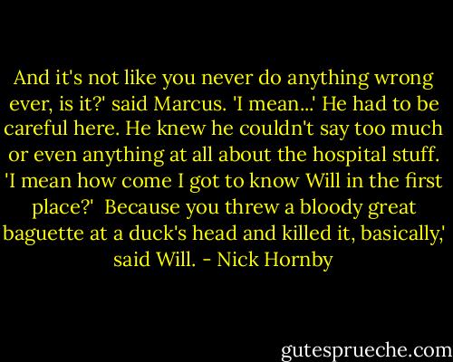 And it's not like you never do anything wrong ever, is it?' said Marcus. 'I mean...' He had to be careful here. He knew he couldn't say too much or even anything at all about the hospital stuff. 'I mean how come I got to know Will in the first place?'<br /><br />Because you threw a bloody great baguette at a duck's head and killed it, basically,' said Will. - Nick Hornby