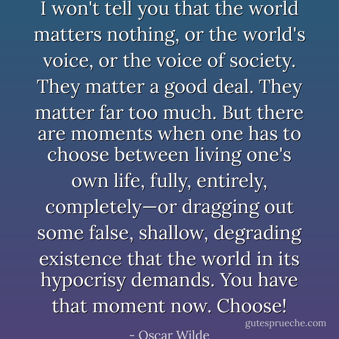 I won't tell you that the world matters nothing, or the world's voice, or the voice of society. They matter a good deal. They matter far too much. But there are moments when one has to choose between living one's own life, fully, entirely, completely—or dragging out some false, shallow, degrading existence that the world in its hypocrisy demands. You have that moment now. Choose! - Oscar Wilde