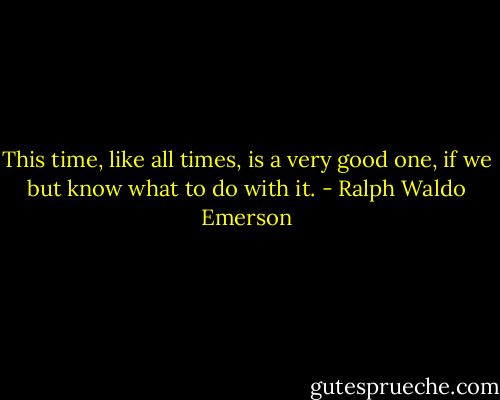 This time, like all times, is a very good one, if we but know what to do with it. - Ralph Waldo Emerson