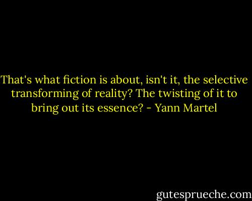 That's what fiction is about, isn't it, the selective transforming of reality? The twisting of it to bring out its essence? - Yann Martel