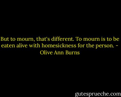 But to mourn, that's different. To mourn is to be eaten alive with homesickness for the person. - Olive Ann Burns