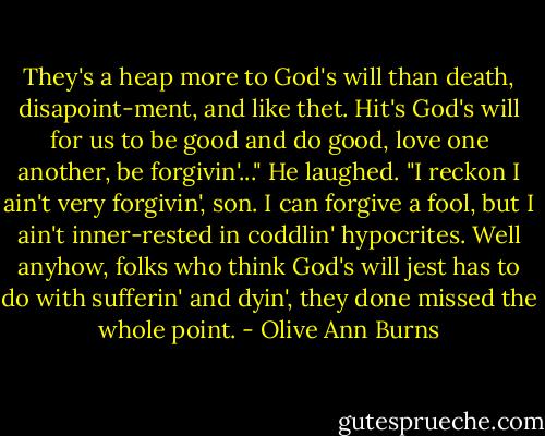 They's a heap more to God's will than death, disapoint-ment, and like thet. Hit's God's will for us to be good and do good, love one another, be forgivin'..." He laughed. "I reckon I ain't very forgivin', son. I can forgive a fool, but I ain't inner-rested in coddlin' hypocrites. Well anyhow, folks who think God's will jest has to do with sufferin' and dyin', they done missed the whole point. - Olive Ann Burns