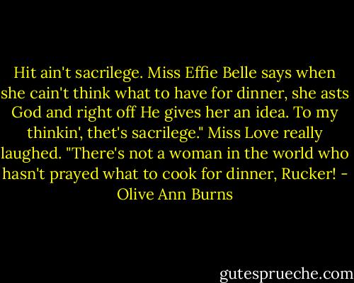 Hit ain't sacrilege. Miss Effie Belle says when she cain't think what to have for dinner, she asts God and right off He gives her an idea. To my thinkin', thet's sacrilege."<br />Miss Love really laughed. "There's not a woman in the world who hasn't prayed what to cook for dinner, Rucker! - Olive Ann Burns