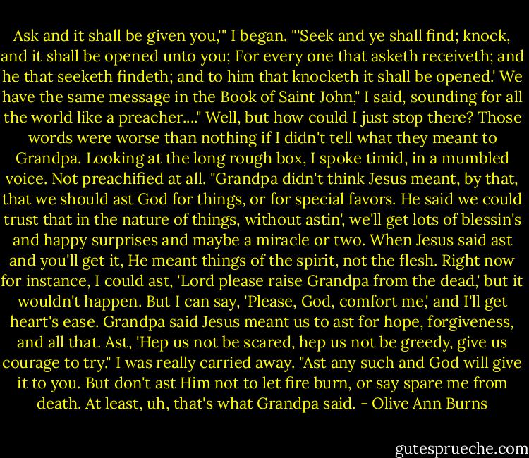 Ask and it shall be given you,'" I began. "'Seek and ye shall find; knock, and it shall be opened unto you; For every one that asketh receiveth; and he that seeketh findeth; and to him that knocketh it shall be opened.' We have the same message in the Book of Saint John," I said, sounding for all the world like a preacher...."<br />Well, but how could I just stop there? Those words were worse than nothing if I didn't tell what they meant to Grandpa. Looking at the long rough box, I spoke timid, in a mumbled voice. Not preachified at all. "Grandpa didn't think Jesus meant, by that, that we should ast God for things, or for special favors. He said we could trust that in the nature of things, without astin', we'll get lots of blessin's and happy surprises and maybe a miracle or two. When Jesus said ast and you'll get it, He meant things of the spirit, not the flesh. Right now for instance, I could ast, 'Lord please raise Grandpa from the dead,' but it wouldn't happen. But I can say, 'Please, God, comfort me,' and I'll get heart's ease. Grandpa said Jesus meant us to ast for hope, forgiveness, and all that. Ast, 'Hep us not be scared, hep us not be greedy, give us courage to try." I was really carried away. "Ast any such and God will give it to you. But don't ast Him not to let fire burn, or say spare me from death. At least, uh, that's what Grandpa said. - Olive Ann Burns