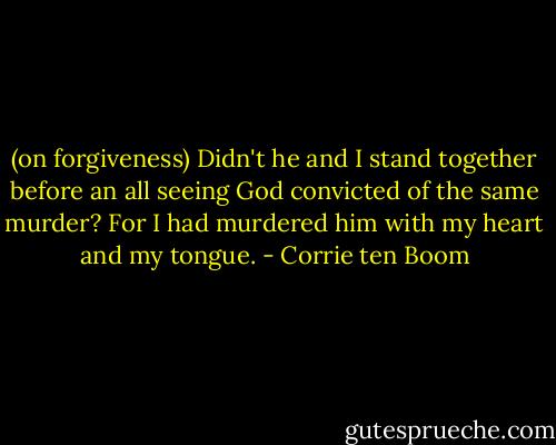 (on forgiveness) Didn't he and I stand together before an all seeing God convicted of the same murder? For I had murdered him with my heart and my tongue. - Corrie ten Boom