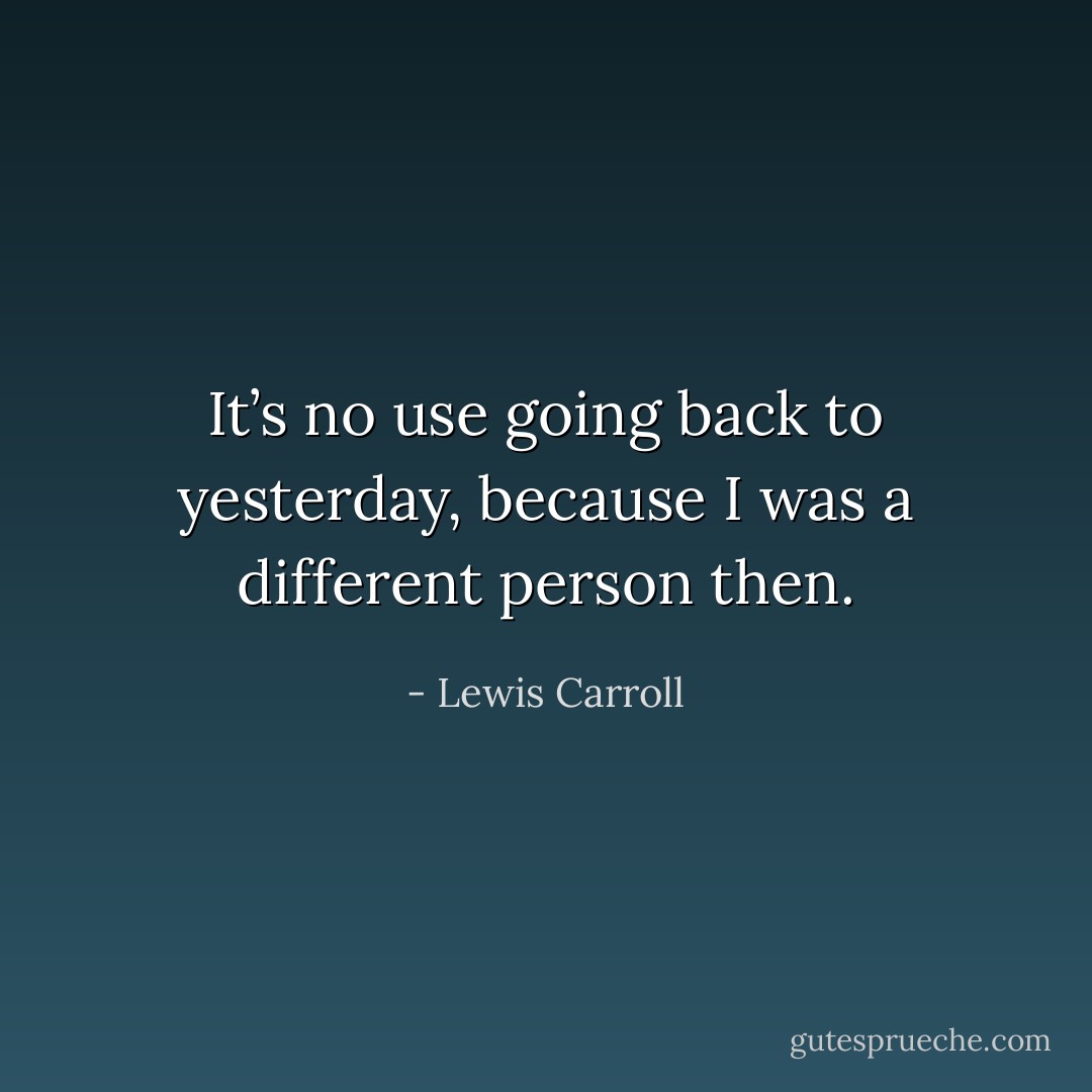 It’s no use going back to yesterday, because I was a different person then. - Lewis Carroll