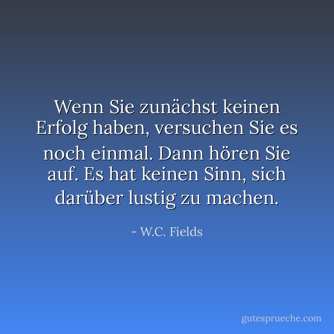 Wenn Sie zunächst keinen Erfolg haben, versuchen Sie es noch einmal. Dann hören Sie auf. Es hat keinen Sinn, sich darüber lustig zu machen. - W.C. Fields<