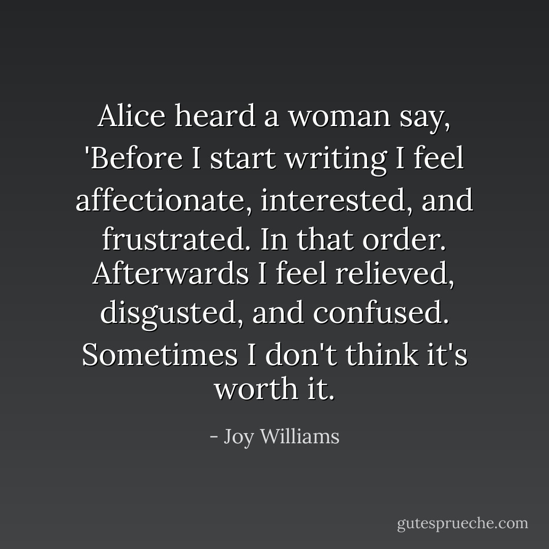 Alice heard a woman say, 'Before I start writing I feel affectionate, interested, and frustrated. In that order. Afterwards I feel relieved, disgusted, and confused. Sometimes I don't think it's worth it. - Joy Williams