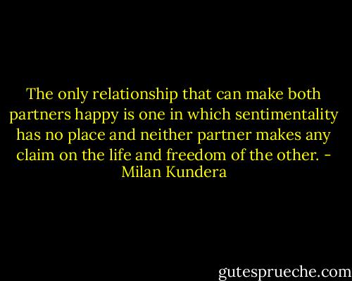 The only relationship that can make both partners happy is one in which sentimentality has no place and neither partner makes any claim on the life and freedom of the other. - Milan Kundera