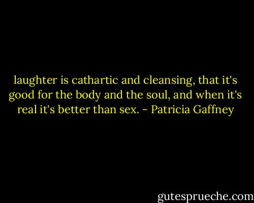 laughter is cathartic and cleansing, that it's good for the body and the soul, and when it's real it's better than sex. - Patricia Gaffney