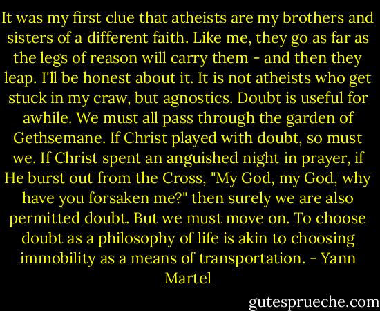 It was my first clue that atheists are my brothers and sisters of a different faith. Like me, they go as far as the legs of reason will carry them - and then they leap. I'll be honest about it. It is not atheists who get stuck in my craw, but agnostics. Doubt is useful for awhile. We must all pass through the garden of Gethsemane. If Christ played with doubt, so must we. If Christ spent an anguished night in prayer, if He burst out from the Cross, "My God, my God, why have you forsaken me?" then surely we are also permitted doubt. But we must move on. To choose doubt as a philosophy of life is akin to choosing immobility as a means of transportation. - Yann Martel