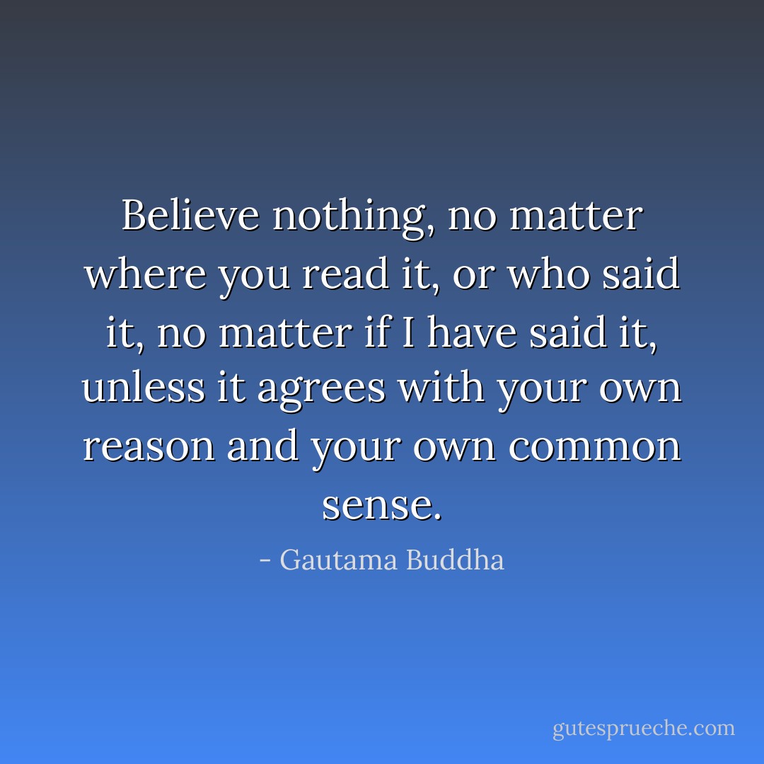 Believe nothing, no matter where you read it, or who said it, no matter if I have said it, unless it agrees with your own reason and your own common sense. - Gautama Buddha