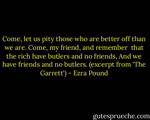 Come, let us pity those who are better off than we are.<br />Come, my friend, and remember<br /> that the rich have butlers and no friends,<br />And we have friends and no butlers.<br />(excerpt from 'The Garrett') - Ezra Pound