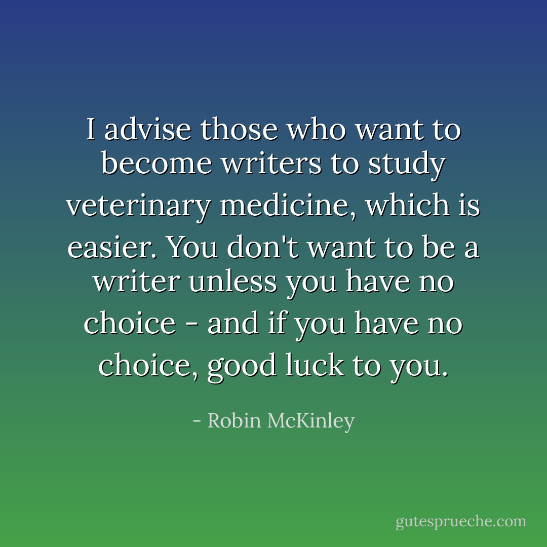 I advise those who want to become writers to study veterinary medicine, which is easier. You don't want to be a writer unless you have no choice - and if you have no choice, good luck to you. - Robin McKinley