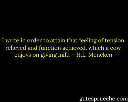 I write in order to attain that feeling of tension relieved and function achieved, which a cow enjoys on giving milk. - H.L. Mencken