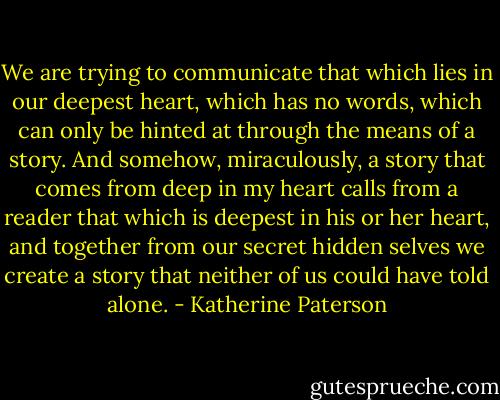 We are trying to communicate that which lies in our deepest heart, which has no words, which can only be hinted at through the means of a story. And somehow, miraculously, a story that comes from deep in my heart calls from a reader that which is deepest in his or her heart, and together from our secret hidden selves we create a story that neither of us could have told alone. - Katherine Paterson