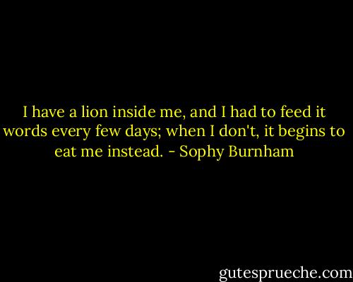 I have a lion inside me, and I had to feed it words every few days; when I don't, it begins to eat me instead. - Sophy Burnham