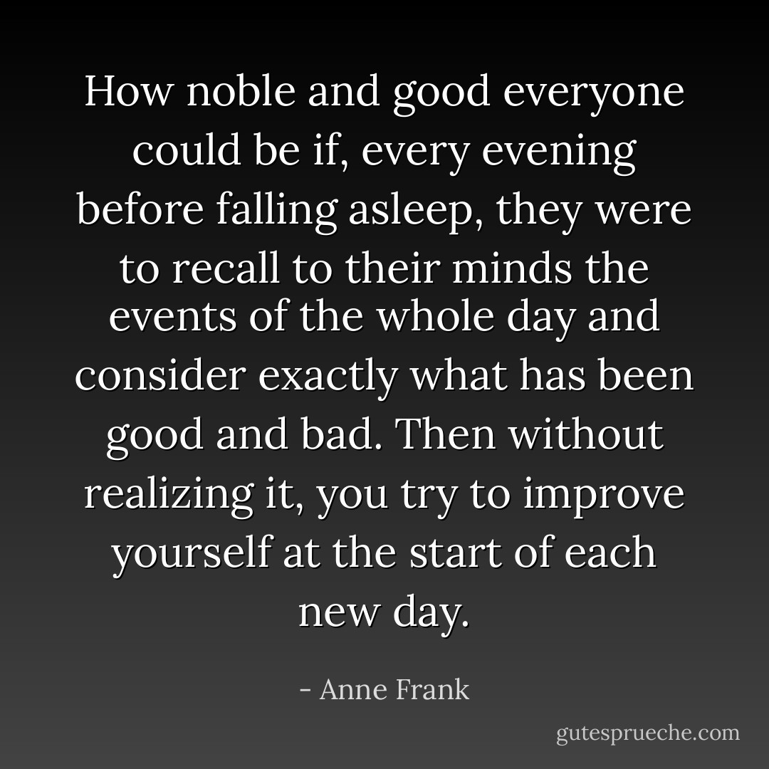 How noble and good everyone could be if, every evening before falling asleep, they were to recall to their minds the events of the whole day and consider exactly what has been good and bad. Then without realizing it, you try to improve yourself at the start of each new day. - Anne Frank