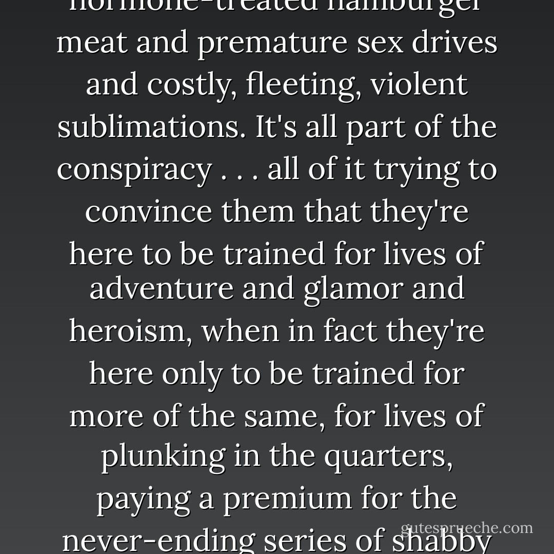 Children, awkward, isolate, their bodies crammed to bursting with caffein and sugar and pop music and cologne and perfume and hairgel and pimple cream and growth hormone-treated hamburger meat and premature sex drives and costly, fleeting, violent sublimations. It's all part of the conspiracy . . . all of it trying to convince them that they're here to be trained for lives of adventure and glamor and heroism, when in fact they're here only to be trained for more of the same, for lives of plunking in the quarters, paying a premium for the never-ending series of shabby fantasies to come, the whole lifelong laser light show of glamorous degradation and habitual novelty and fun-loving murder and global isolation. - Alex Shakar