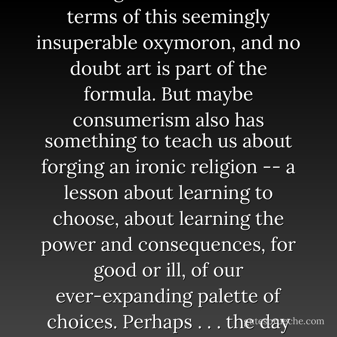 An ironic religion -- one that never claims to be absolutely true but only professes to be relatively beautiful, and never promises salvation but only proposes it as a salubrious idea. A century ago there were people who thought art was the thing that could fuse the terms of this seemingly insuperable oxymoron, and no doubt art is part of the formula. But maybe consumerism also has something to teach us about forging an ironic religion -- a lesson about learning to choose, about learning the power and consequences, for good or ill, of our ever-expanding palette of choices. Perhaps . . . the day will come when the true ironic religion is found, the day when humanity is filled with enough love and imagination and responsibility to become its own god and make a paradise of its world, a paradise of all the right choices. - Alex Shakar