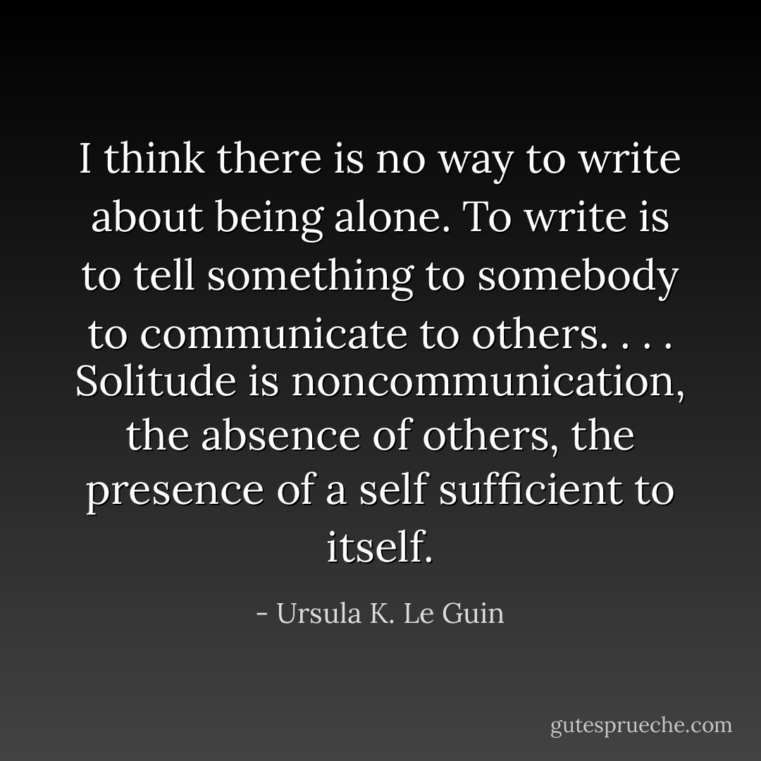 I think there is no way to write about being alone. To write is to tell something to somebody to communicate to others. . . . Solitude is noncommunication, the absence of others, the presence of a self sufficient to itself. - Ursula K. Le Guin